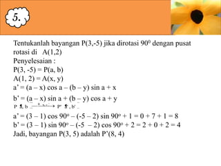 5.
Tentukanlah bayangan P(3,-5) jika dirotasi 900 dengan pusat
rotasi di A(1,2)
Penyelesaian :
P(3, -5) = P(a, b)
A(1, 2) = A(x, y)
a’ = (a – x) cos a – (b – y) sin a + x
b’ = (a – x) sin a + (b – y) cos a + y
P a, b

R

A,

P' a' , b'

a’ = (3 – 1) cos 90o – (-5 – 2) sin 90o + 1 = 0 + 7 + 1 = 8
b’ = (3 – 1) sin 90o – (-5 – 2) cos 90o + 2 = 2 + 0 + 2 = 4
Jadi, bayangan P(3, 5) adalah P’(8, 4)

 