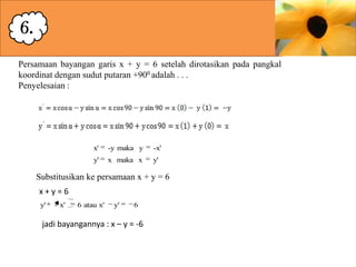 6.
Persamaan bayangan garis x + y = 6 setelah dirotasikan pada pangkal
koordinat dengan sudut putaran +900 adalah . . .
Penyelesaian :

x'

-y maka y

-x'

y'

x maka x

y'

Substitusikan ke persamaan x + y = 6
x+y=6
y'

- x'

6 atau x'

y'

6

jadi bayangannya : x – y = -6

 