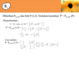 8.
Diberikan PO, 60° dan titik P (1,2). Tentukan koordinat P’= PO, 60° (P).
Penyelesaian :
θ

60, maka sin 60

P’= PO, 60° (1,2) =

1.

1
2

1

1
2
1
2.
2

2

3 , 1.

1

3 , 1

1

2
2

3

2.

1
2

3

2

1
1

1
2

2

Cara matriks :
P= PO, 60° (1,2) =

1

3 , cos 60

2
1

3

2

3

1

1

2

2

3 ,

1
2

3

1

 