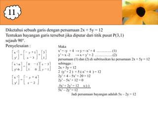 11
Diketahui sebuah garis dengan persamaan 2x + 5y = 12
Tentukan bayangan garis tersebut jika diputar dari titik pusat P(3,1)
sejauh 90°.
Penyelesaian :
Maka
x '
y'

y
x

1
3

x '-a
y'-b

1

1

0

x '
y'

1
0

y
x

3

4
2

x

3

y

1

x’ = -y + 4 → y = -x’ + 4 …………. (1)
y’ = x -2
→ x = y’ + 2 ……………(2)
persamaan (1) dan (2) di subtitusikan ke persamaan 2x + 5y = 12
sehingga :
2x + 5y = 12
2 (y’ + 2 ) + 5 (-x’ + 4 ) = 12
2y’ + 4 – 5x’ + 20 = 12
2y’ – 5x’ + 12 = 0
-5x’ +

2y’ = 12 x (-)
5x’ – 2y’ = 12
Jadi persamaan bayangan adalah 5x – 2y = 12

 
