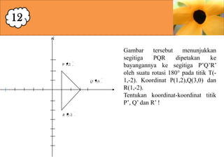 12

P 1,2

Q 3,0

R 1,-2

Gambar
tersebut
menunjukkan
segitiga
PQR
dipetakan
ke
bayangannya ke segitiga P’Q’R’
oleh suatu rotasi 180° pada titik T(1,-2). Koordinat P(1,2),Q(3,0) dan
R(1,-2).
Tentukan koordinat-koordinat titik
P’, Q’ dan R’ !

 