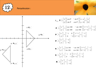 12

Penyelesaian :

P A,

x'

cos

y'

P

sin

sin

P'

Q 3,0

P'

x '

cos 180
sin 180

x '

1

y'

R ' - 3,-2

R 1,-2

Q ' - 5,-4

x '

Q'

P' - 3,- 6

1

2

2

2

1

1

1

2

2

2

6

x '

cos 180
sin 180

x '

1

y'

Q'

1

3

y'

Q'

1

cos 180

1

y'

P'

b

sin 180

0

0

a

y-b

cos

y'

P 1,2

x -a

sin 180
cos 180

0

0

1

x '

5

y'

4

3

1

1

0

2

2

3

1

1

0

2

2

 