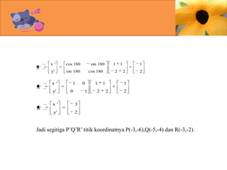 R'

x '

cos 180

y'

R'

sin 180

x '
y'

1
0

x '

1

cos 180

0
1

1
2

2

1

1

1
2

2

1
2

2

3

y'

R'

sin 180

2

Jadi segitiga P’Q’R’ titik koordinatnya P(-3,-6),Q(-5,-4) dan R(-3,-2).

 
