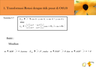 1. Transformasi Rotasi dengan titik pusat di O(0,0)
Teorema 5.7

P 0,

x cos θ - y sin θ, x sin θ

P

y cos θ )

atau
P0,

P

x'

cos

sin

x

y'

sin

cos

y

untuk P x, y

v dan O 0,0

Bukti :
Misalkan
m

AOP

. karena

P0,

P

P ' , maka

m

POP'

dan m

AOP'

 