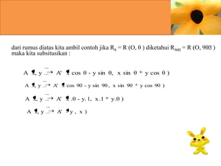dari rumus diatas kita ambil contoh jika Rθ = R (O, θ ) diketahui R90ᶱ= R (O, 90ᶱ
)
maka kita subsitusikan :
A x, y
A x, y

A x, y
A x, y

A' x cos θ - y sin θ, x sin θ
A' x cos 90 - y sin 90 , x sin 90

A' x .0 - y. 1, x .1
A' - y , x )

y .0 )

y cos θ )
y cos 90 )

 
