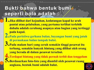 Bukti bahwa bentuk bumi
seperti bola adalah :
1.Jika dilihat dari kejauhan, kedatangan kapal ke arah
   pantai atau pelabuhan, yang pertama terlihat terlebih
   dahulu adalah cerobong asapnya atau bagian yang tertinggi
   pada kapal.
2. Pada peristiwa gerhana bulan, bayangan bumi yang jatuh
   di permukaan bulan tampak bulat.
3. Pada malam hari yang cerah semakin tinggi pesawat itu
   terbang, semakin banyak bintang yang dilihat oleh orang
   yang berada di dalam pesawat tersebut.
4. Terdapat bintang yang tidak pernah terbit dan tenggelam
5. Berdasarkan foto-foto yang diambil oleh pesawat ruang
   angkasa, bentuk bumi adalah bulat.
 