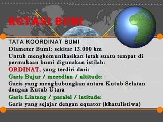 ROTASI BUMI
TATA KOORDINAT BUMI
Diameter Bumi: sekitar 13.000 km
Untuk mengkomunikasikan letak suatu tempat di
permukaan bumi digunakan istilah:
ORDINAT, yang terdiri dari:
ORDINAT
Garis Bujur / meredian / altitude:
Garis yang menghubungkan antara Kutub Selatan
dengan Kutub Utara
Garis Lintang / paralel / latitude:
Garis yang sejajar dengan equator (khatulistiwa)
 