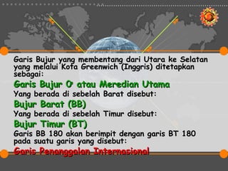 Garis Bujur yang membentang dari Utara ke Selatan
yang melalui Kota Greenwich (Inggris) ditetapkan
sebagai:
Garis Bujur 0o atau Meredian Utama
Yang berada di sebelah Barat disebut:
Bujur Barat (BB)
Yang berada di sebelah Timur disebut:
Bujur Timur (BT)
Garis BB 180 akan berimpit dengan garis BT 180
pada suatu garis yang disebut:
Garis Penanggalan Internasional
 
