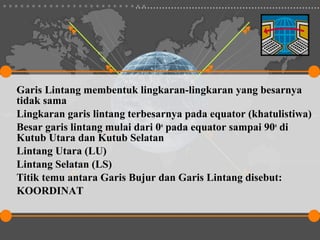 Garis Lintang membentuk lingkaran-lingkaran yang besarnya
tidak sama
Lingkaran garis lintang terbesarnya pada equator (khatulistiwa)
Besar garis lintang mulai dari 0o pada equator sampai 90o di
Kutub Utara dan Kutub Selatan
Lintang Utara (LU)
Lintang Selatan (LS)
Titik temu antara Garis Bujur dan Garis Lintang disebut:
KOORDINAT
 