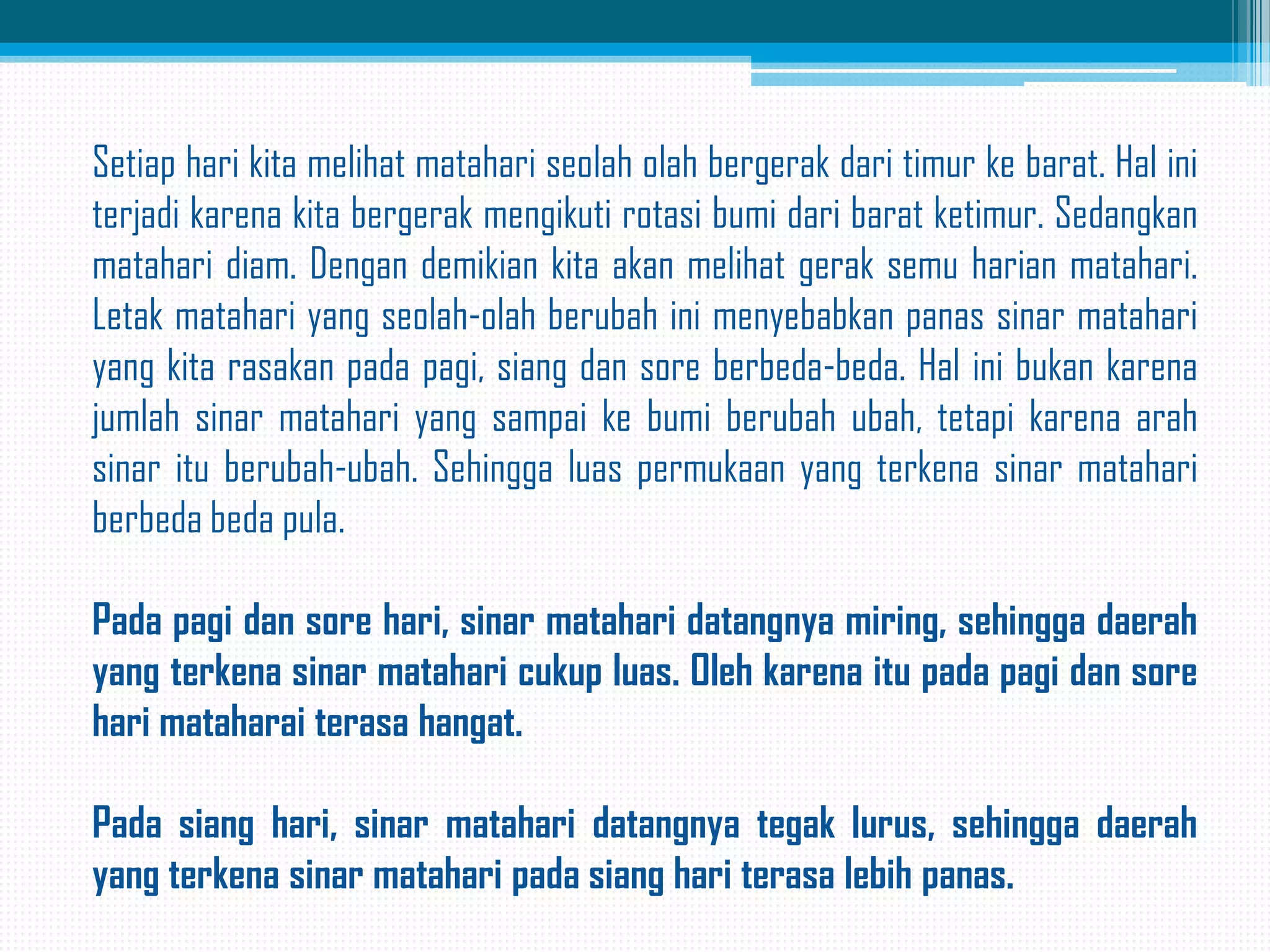 Setiap hari kita melihat matahari seolah olah bergerak dari timur ke barat. Hal ini
terjadi karena kita bergerak mengikuti rotasi bumi dari barat ketimur. Sedangkan
matahari diam. Dengan demikian kita akan melihat gerak semu harian matahari.
Letak matahari yang seolah-olah berubah ini menyebabkan panas sinar matahari
yang kita rasakan pada pagi, siang dan sore berbeda-beda. Hal ini bukan karena
jumlah sinar matahari yang sampai ke bumi berubah ubah, tetapi karena arah
sinar itu berubah-ubah. Sehingga luas permukaan yang terkena sinar matahari
berbeda beda pula.
Pada pagi dan sore hari, sinar matahari datangnya miring, sehingga daerah
yang terkena sinar matahari cukup luas. Oleh karena itu pada pagi dan sore
hari mataharai terasa hangat.
Pada siang hari, sinar matahari datangnya tegak lurus, sehingga daerah
yang terkena sinar matahari pada siang hari terasa lebih panas.

 