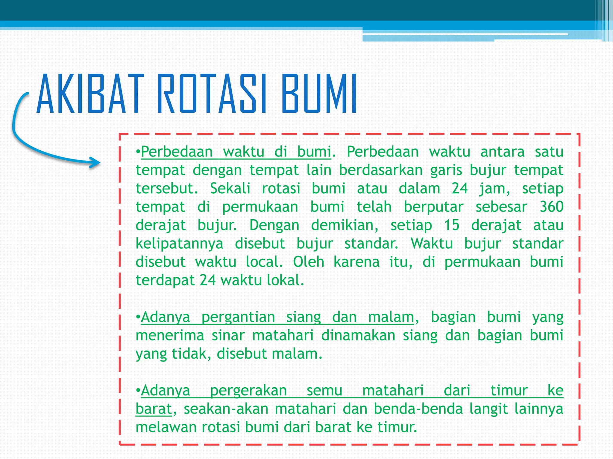 AKIBAT ROTASI BUMI
•Perbedaan waktu di bumi. Perbedaan waktu antara satu
tempat dengan tempat lain berdasarkan garis bujur tempat
tersebut. Sekali rotasi bumi atau dalam 24 jam, setiap
tempat di permukaan bumi telah berputar sebesar 360
derajat bujur. Dengan demikian, setiap 15 derajat atau
kelipatannya disebut bujur standar. Waktu bujur standar
disebut waktu local. Oleh karena itu, di permukaan bumi
terdapat 24 waktu lokal.
•Adanya pergantian siang dan malam, bagian bumi yang
menerima sinar matahari dinamakan siang dan bagian bumi
yang tidak, disebut malam.
•Adanya pergerakan semu matahari dari timur ke
barat, seakan-akan matahari dan benda-benda langit lainnya
melawan rotasi bumi dari barat ke timur.

 