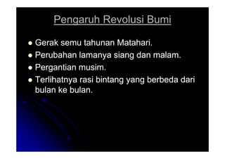 Pengaruh Revolusi Bumi
Pengaruh Revolusi Bumi

 Gerak semu tahunan Matahari.
Gerak semu tahunan Matahari.

 Perubahan lamanya siang dan malam.
Perubahan lamanya siang dan malam.

 Pergantian musim.
Pergantian musim.

 Terlihatnya rasi bintang yang berbeda dari
Terlihatnya rasi bintang yang berbeda dari

 Terlihatnya rasi bintang yang berbeda dari
Terlihatnya rasi bintang yang berbeda dari
bulan ke bulan.
bulan ke bulan.
 