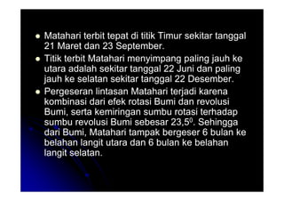 Matahari terbit tepat di titik Timur sekitar tanggal
Matahari terbit tepat di titik Timur sekitar tanggal
21 Maret dan 23 September.
21 Maret dan 23 September.

 Titik terbit Matahari menyimpang paling jauh ke
Titik terbit Matahari menyimpang paling jauh ke
utara adalah sekitar tanggal 22 Juni dan paling
utara adalah sekitar tanggal 22 Juni dan paling
jauh ke selatan sekitar tanggal 22 Desember.
jauh ke selatan sekitar tanggal 22 Desember.

 Pergeseran lintasan Matahari terjadi karena
Pergeseran lintasan Matahari terjadi karena
kombinasi dari efek rotasi Bumi dan revolusi
kombinasi dari efek rotasi Bumi dan revolusi
kombinasi dari efek rotasi Bumi dan revolusi
kombinasi dari efek rotasi Bumi dan revolusi
Bumi, serta kemiringan sumbu rotasi terhadap
Bumi, serta kemiringan sumbu rotasi terhadap
sumbu revolusi Bumi sebesar 23,5
sumbu revolusi Bumi sebesar 23,50
0. Sehingga
. Sehingga
dari Bumi, Matahari tampak bergeser 6 bulan ke
dari Bumi, Matahari tampak bergeser 6 bulan ke
belahan langit utara dan 6 bulan ke belahan
belahan langit utara dan 6 bulan ke belahan
langit selatan.
langit selatan.
 