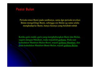 Posisi Bulan
Posisi Bulan
Perioda rotasi Bumi pada sumbunya, sama dgn perioda revolusi
Bulan mengelilingi Bumi, sehingga sisi Bulan yg sama selalu
menghadap ke Bumi, hanya fasenya yang berubah-rubah
Ketika garis nodal, garis yang menghubungkan Bumi dan Bulan,
segaris dengan Matahari, maka terjadilah gerhana. Pada saat
kedudukan Matahari-Bulan-Bumi, terjadi gerhana Matahari, dan
pada kedudukan Matahari-Bumi-Bulan, terjadi gerhana Bulan.
 