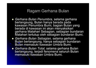 Ragam Gerhana Bulan
Ragam Gerhana Bulan

 Gerhana Bulan Penumbra,
Gerhana Bulan Penumbra, selama gerhana
selama gerhana
berlangsung, Bulan hanya berada pada
berlangsung, Bulan hanya berada pada
kawasan Penumbra Bumi, bagian Bulan yang
kawasan Penumbra Bumi, bagian Bulan yang
berada di kawasan ini akan menyaksikan
berada di kawasan ini akan menyaksikan
gerhana Matahari Sebagian, sebagian bundaran
gerhana Matahari Sebagian, sebagian bundaran
Matahari tertutup oleh sebagian bundaran Bumi.
Matahari tertutup oleh sebagian bundaran Bumi.
Matahari tertutup oleh sebagian bundaran Bumi.
Matahari tertutup oleh sebagian bundaran Bumi.

 Gerhana Bulan Sebagian,
Gerhana Bulan Sebagian, selama gerhana
selama gerhana
Bulan berlangsung, hanya sebagian bundaran
Bulan berlangsung, hanya sebagian bundaran
Bulan memasuki kawasan Umbra Bumi.
Bulan memasuki kawasan Umbra Bumi.

 Gerhana Bulan Total,
Gerhana Bulan Total, selama gerhana Bulan
selama gerhana Bulan
berlangsung, terjadi fenomena seluruh Bulan
berlangsung, terjadi fenomena seluruh Bulan
memasuki kawasan Umbra Bumi.
memasuki kawasan Umbra Bumi.
 