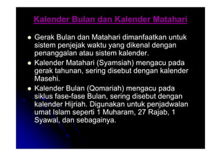 Kalender Bulan dan Kalender Matahari
Kalender Bulan dan Kalender Matahari

 Gerak Bulan dan Matahari dimanfaatkan untuk
Gerak Bulan dan Matahari dimanfaatkan untuk
sistem penjejak waktu yang dikenal dengan
sistem penjejak waktu yang dikenal dengan
penanggalan atau sistem kalender.
penanggalan atau sistem kalender.

 Kalender Matahari (Syamsiah) mengacu pada
Kalender Matahari (Syamsiah) mengacu pada
gerak tahunan, sering disebut dengan kalender
gerak tahunan, sering disebut dengan kalender
Masehi.
Masehi.
Masehi.
Masehi.

 Kalender Bulan (Qomariah) mengacu pada
Kalender Bulan (Qomariah) mengacu pada
siklus fase
siklus fase-
-fase Bulan, sering disebut dengan
fase Bulan, sering disebut dengan
kalender Hijriah. Digunakan untuk penjadwalan
kalender Hijriah. Digunakan untuk penjadwalan
umat Islam seperti 1 Muharam, 27 Rajab, 1
umat Islam seperti 1 Muharam, 27 Rajab, 1
Syawal, dan sebagainya.
Syawal, dan sebagainya.
 