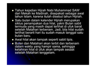 Tahun kejadian Hijrah Nabi Muhammad SAW
Tahun kejadian Hijrah Nabi Muhammad SAW
dari Mekah ke Madinah, disepakati sebagai awal
dari Mekah ke Madinah, disepakati sebagai awal
tahun Islam, karena itulah disebut tahun Hijriah.
tahun Islam, karena itulah disebut tahun Hijriah.

 Satu bulan dalam kalender Hijriah merupakan
Satu bulan dalam kalender Hijriah merupakan
siklus penampakan dua hilal, yakni Bulan sabit
siklus penampakan dua hilal, yakni Bulan sabit
termuda yang masih dapat terlihat di ufuk barat
termuda yang masih dapat terlihat di ufuk barat
setelah Matahari terbenam. Jadi, bila hilal sudah
setelah Matahari terbenam. Jadi, bila hilal sudah
terlihat berarti hari itu sudah masuk tanggal satu
terlihat berarti hari itu sudah masuk tanggal satu
bulan baru.
bulan baru.
terlihat berarti hari itu sudah masuk tanggal satu
terlihat berarti hari itu sudah masuk tanggal satu
bulan baru.
bulan baru.

 Awal hilal akan tampak seperti sabit tipis.
Awal hilal akan tampak seperti sabit tipis.

 Bulan dan Matahari akan terbit dan terbenam
Bulan dan Matahari akan terbit dan terbenam
dalam waktu yang hampir sama, sehingga
dalam waktu yang hampir sama, sehingga
kelahiran hilal di ufuk akan tampak sesaat
kelahiran hilal di ufuk akan tampak sesaat
setelah Matahari tenggelam.
setelah Matahari tenggelam.
 