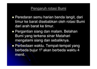 Pengaruh rotasi Bumi
Pengaruh rotasi Bumi

 Peredaran semu harian benda langit, dari
Peredaran semu harian benda langit, dari
timur ke barat disebabkan oleh rotasi Bumi
timur ke barat disebabkan oleh rotasi Bumi
dari arah barat ke timur.
dari arah barat ke timur.

 Pergantian siang dan malam. Belahan
Pergantian siang dan malam. Belahan
Bumi yang terkena sinar Matahari
Bumi yang terkena sinar Matahari
Bumi yang terkena sinar Matahari
Bumi yang terkena sinar Matahari
mengalami siang dan sebaliknya.
mengalami siang dan sebaliknya.

 Perbedaan waktu. Tempat
Perbedaan waktu. Tempat-
-tempat yang
tempat yang
berbeda bujur 1
berbeda bujur 10
0 akan berbeda waktu 4
akan berbeda waktu 4
menit.
menit.
 