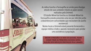 MEDIR A PRESSÃO E A TAXA DE GLICOSE, ASSIM
COMO TIRAR AS PRINCIPAIS DÚVIDAS SERÃO
ALGUNS DOS SERVIÇOS PRESTADOS PELA UNIMED.
 