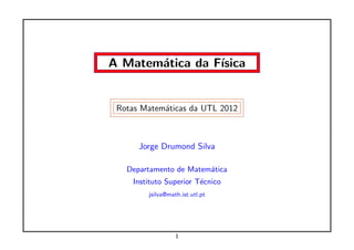 A Matem´tica da F´
       a         ısica


 Rotas Matem´ticas da UTL 2012
            a



      Jorge Drumond Silva

   Departamento de Matem´tica
                        a
     Instituto Superior T´cnico
                         e
         jsilva@math.ist.utl.pt




                   1
 