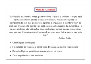 M´todo Cient´
                              e          ıﬁco


”A Filosoﬁa est´ escrita neste grandioso livro - isto ´, o universo - o qual est´
               a                                      e                         a
     permanentemente aberto ` nossa observa¸˜o, mas que n˜o pode ser
                               a                ca               a
 compreendido sem que primeiro se aprenda a linguagem e se interpretem os
s´
 ımbolos em que est´ escrito. Ele est´ escrito na linguagem da matem´tica, e
                     a                a                                  a
 os seus s´
          ımbolos s˜o triˆngulos, circunferˆncias e outras ﬁguras geom´tricas,
                   a     a                 e                             e
sem as quais ´ humanamente imposs´ perceber uma unica palavra que seja
             e                        ıvel                ´
                                     dele.”
                                                        Galileo Galilei
 • Observa¸˜es e medi¸˜es
          co         co
 • Formula¸˜o de hip´tese e constru¸˜o de teoria ou modelo matem´tico
          ca        o              ca                           a
 • Dedu¸˜o l´gica e previs˜o de consequˆncias da teoria
       ca o               a            e
 • Teste experimental das previs˜es
                                o

                                       12
 