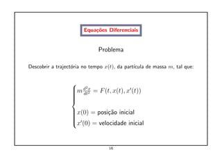 Equa¸˜es Diferenciais
                            co


                              Problema

Descobrir a traject´ria no tempo x(t), da part´
                   o                          ıcula de massa m, tal que:


                  
                  m d22 = F (t, x(t), x (t))
                   dtx
                  
                  
                  
                  
                  x(0) = posi¸˜o inicial
                              ca
                  
                  
                  
                  x (0) = velocidade inicial



                                   16
 