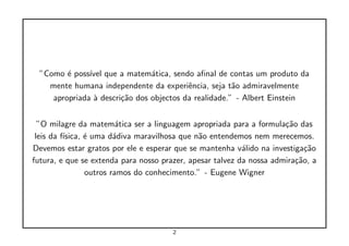 ”Como ´ poss´ que a matem´tica, sendo aﬁnal de contas um produto da
         e     ıvel             a
    mente humana independente da experiˆncia, seja t˜o admiravelmente
                                          e            a
     apropriada ` descri¸˜o dos objectos da realidade.” - Albert Einstein
                a       ca


  ”O milagre da matem´tica ser a linguagem apropriada para a formula¸˜o das
                          a                                           ca
 leis da f´
          ısica, ´ uma d´diva maravilhosa que n˜o entendemos nem merecemos.
                 e       a                     a
Devemos estar gratos por ele e esperar que se mantenha v´lido na investiga¸˜o
                                                           a                ca
futura, e que se extenda para nosso prazer, apesar talvez da nossa admira¸˜o, a
                                                                         ca
                 outros ramos do conhecimento.” - Eugene Wigner




                                       2
 