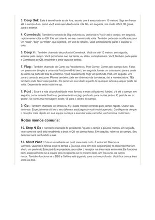 3. Deep Out: Este é semelhante ao de fora, exceto que é executado em 10 metros. Siga em frente
até o campo duro, como você está executando uma rota Go, em seguida, vire muito difícil, 90 graus,
para o exterior.

4. Comeback: Também chamado de Dig profunda ou profunda in.You ir até o campo, em seguida,
rapidamente volta ao QB. Ele vai bater-lo em seu caminho de volta. Também pode ser modificado para
um "Stop", "Dig" ou "Hitch", que significa, em vez de retorno, você simplesmente parar e esperar a
bola.

6. Deep In: Também chamado de profunda Comeback. Você vai até 10 metros, em seguida,
arrastar pelo campo. Você pode fazer isso na frente, ou atrás, os linebackers. Você também pode parar
e Comeback ao QB, encontrar e área vazia na defesa.

7. Flag : Também chamado de Canto ou Presidente ou Post Corner. Correr pelo campo duro. Falso
um passo em direção a uma rota Post (vendê-lo bem), em seguida, tomar um outro rumo para o poste
de canto na parte de trás da endzone. Você basicamente fingir um profundo Post, em seguida, vire
para o canto da endzone. Pilares também pode ser chamado de bandeiras, daí a nomenclatura. TEs
também pode fazer esse padrão. Ele pode ser executado a partir de qualquer lado a qualquer poste de
volta. Depende de onde você line up.

8. Post : Esta é a rota de profundidade mais famoso e mais utilizado no futebol. Vá até o campo, em
seguida, cortar a meta Post.Isso geralmente é um jogo profundo para muitas jardas. O post de ser o
'poste'. Se nenhuma mensagem existir, vá para o centro do campo.

9. Go : Também chamado de Streak ou Fly. Basta manter correndo pelo campo rápido. Outrun seu
defensor. Especialmente útil se o seu defensor está jogando você muito apertado. Certifique-se de que
o receptor mais rápido em sua equipe começa a executar esse caminho, ele funciona muito bem.

Rotas menos comuns:
10. Stop N Go : Também chamado de presidente. Vá até o campo a poucos metros, em seguida,
virar como se você está recebendo a bola, o QB vai bomba falsa. Em seguida, retire-se do campo. Seu
defensor será confundido e cair.

12. Short Post : Este é semelhante ao post, mas mais curto. É entre teh Slant e os
Correios. Quando a defesa está na tampa 2 (ou seja, eles têm dois seguranças) irá desempenhar um
short, um profundo.Este padrão é projetado para obter o receptor na área vazia entre eles.Ele funciona
bem, especialmente se a equipe dois receptores-se no mesmo lado, um fica curto, os outros
riscos. Também funciona se o DBS e Safties está jogando zona curto e profundo. Você fica com a área
entre os dois.

 