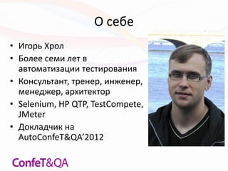 О себе
• Игорь Хрол
• Более семи лет в
автоматизации тестирования
• Консультант, тренер, инженер,
менеджер, архитектор
• Selenium, HP QTP, TestCompete,
JMeter
• Докладчик на
AutoConfeT&QA’2012
 
