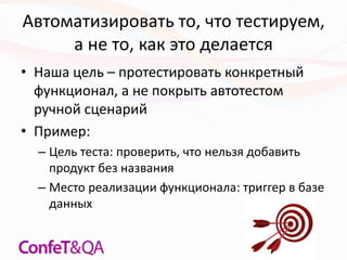 Автоматизировать то, что тестируем,
а не то, как это делается
• Наша цель – протестировать конкретный
функционал, а не покрыть автотестом
ручной сценарий
• Пример:
– Цель теста: проверить, что нельзя добавить
продукт без названия
– Место реализации функционала: триггер в базе
данных
 