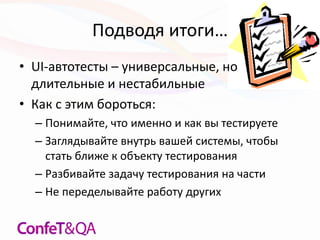 Подводя итоги…
• UI-автотесты – универсальные, но
длительные и нестабильные
• Как с этим бороться:
– Понимайте, что именно и как вы тестируете
– Заглядывайте внутрь вашей системы, чтобы
стать ближе к объекту тестирования
– Разбивайте задачу тестирования на части
– Не переделывайте работу других
 