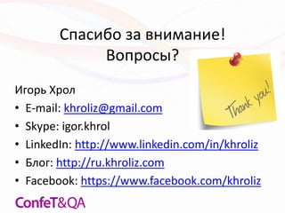 Спасибо за внимание!
Вопросы?
Игорь Хрол
• E-mail: khroliz@gmail.com
• Skype: igor.khrol
• LinkedIn: http://www.linkedin.com/in/khroliz
• Блог: http://ru.khroliz.com
• Facebook: https://www.facebook.com/khroliz
 