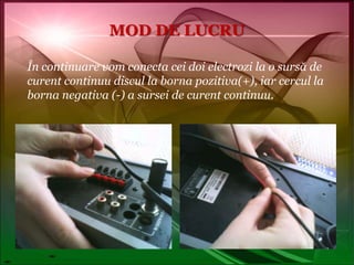 MOD DE LUCRUÎn continuare vom conecta cei doi electrozi la o sursă de curent continuu discul la borna pozitiva(+), iar cercul la borna negativa (-) a sursei de curent continuu.