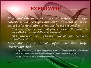 EXPLICAŢIEElectrolitul este antrenat în această mişcare de rotaţie datorită ionilor de cupru din soluţia de sulfat de cupru, supusă celor două câmpuri magnetice care se produc :Unul determinat de  electrozii plasați în electrolit (discul din centrul bolului  şi cercul din lamă de cupru) Altul determinat de  solenoidul realizat prin bobinarea cristalizoruluiElectrolitul dispus radial suferă acţiunea forţei electromagneticeForţa electromagnetică are valoare maximă când direcţiile celor două câmpuri sunt paralele şi este zero când sunt perpendiculare.Sensul forţei este dat de regula mâinii stângi.