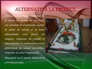 ALTERNATIVĂ LA PROIECTDacă vom deconecta solenoidul de la sursa de curent iar electrozii vor rămâne în continuare cuplaţi la sursa de curent şi în locul solenoidului vom folosi un magnet, mişcarea de rotaţie a electrolitului va continua în sensul determinat de sensul curentului, respectiv de polul magnetului.Magnetul va fi aşezat dedesubtul cristalizatorului.