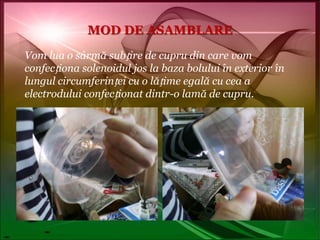 MOD DE ASAMBLAREVom lua o sârmă subțire de cupru din care vom confecționa solenoidul jos la baza bolului în exterior în lungul circumferinței cu o lățime egală cu cea a electrodului confecționat dintr-o lamă de cupru.