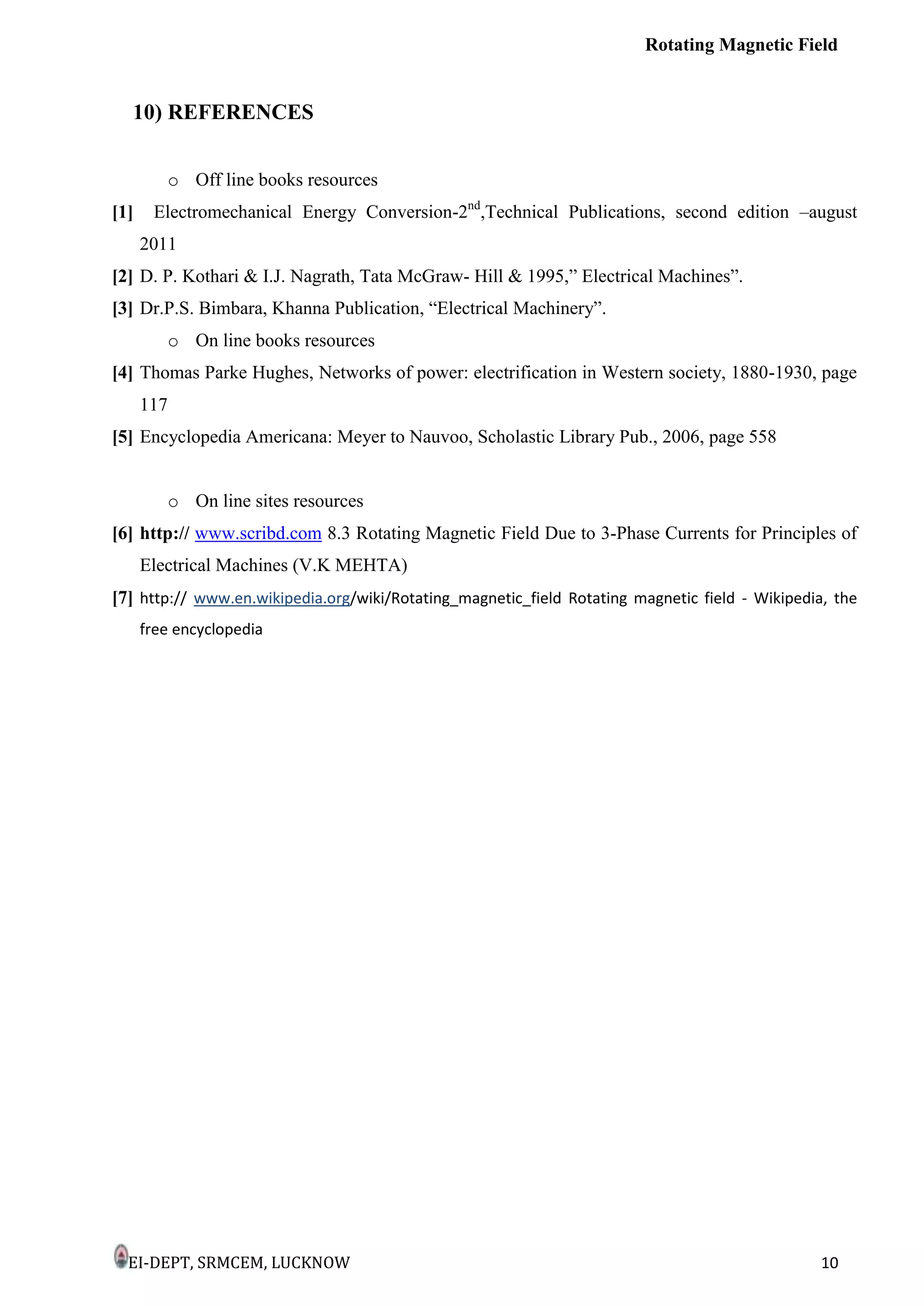 Rotating Magnetic Field
EI-DEPT, SRMCEM, LUCKNOW 10
10) REFERENCES
o Off line books resources
[1] Electromechanical Energy Conversion-2nd
,Technical Publications, second edition –august
2011
[2] D. P. Kothari & I.J. Nagrath, Tata McGraw- Hill & 1995,” Electrical Machines”.
[3] Dr.P.S. Bimbara, Khanna Publication, “Electrical Machinery”.
o On line books resources
[4] Thomas Parke Hughes, Networks of power: electrification in Western society, 1880-1930, page
117
[5] Encyclopedia Americana: Meyer to Nauvoo, Scholastic Library Pub., 2006, page 558
o On line sites resources
[6] http:// www.scribd.com 8.3 Rotating Magnetic Field Due to 3-Phase Currents for Principles of
Electrical Machines (V.K MEHTA)
[7] http:// www.en.wikipedia.org/wiki/Rotating_magnetic_field Rotating magnetic field - Wikipedia, the
free encyclopedia
 