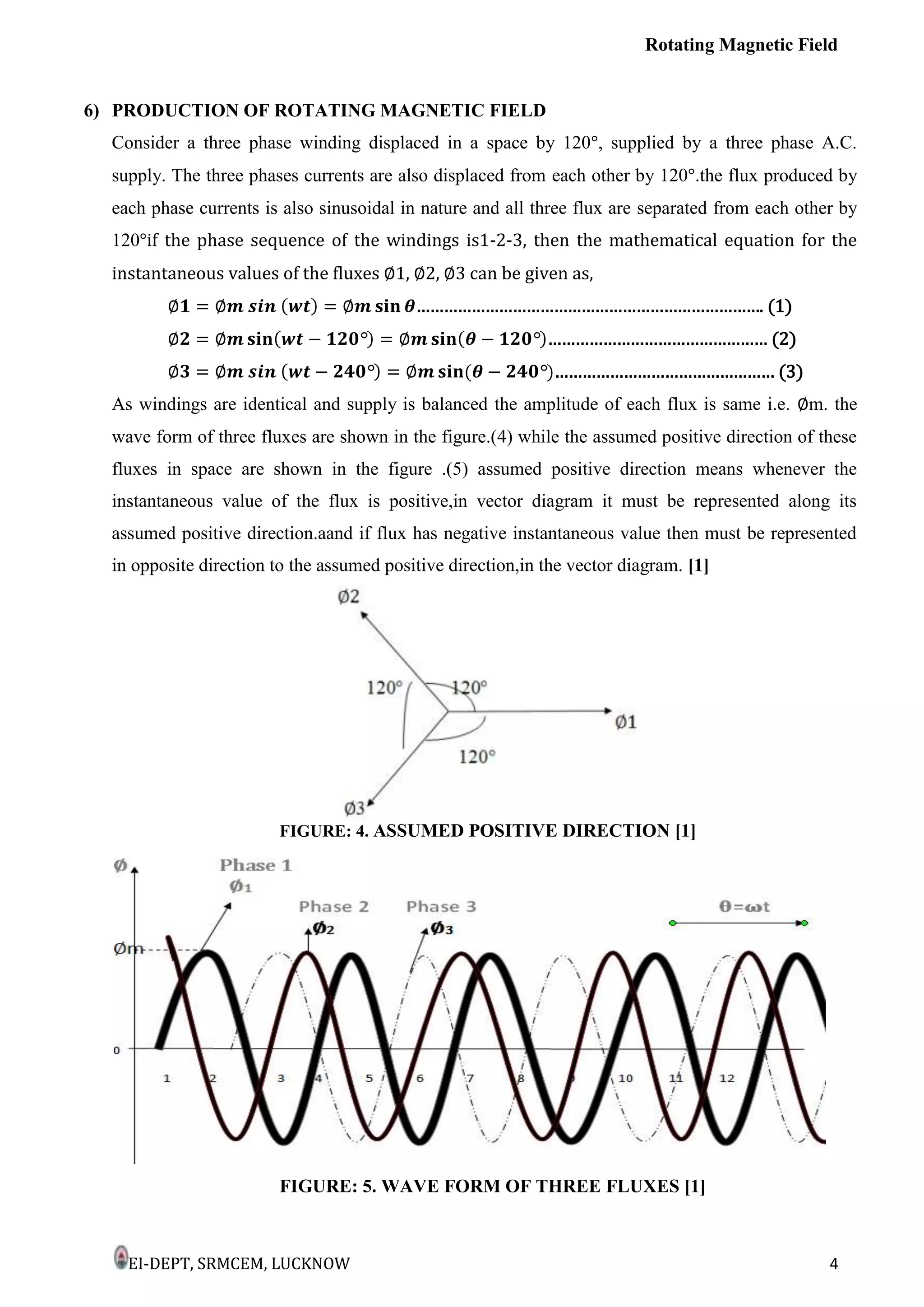 Rotating Magnetic Field
EI-DEPT, SRMCEM, LUCKNOW 4
6) PRODUCTION OF ROTATING MAGNETIC FIELD
Consider a three phase winding displaced in a space by 120°, supplied by a three phase A.C.
supply. The three phases currents are also displaced from each other by 120°.the flux produced by
each phase currents is also sinusoidal in nature and all three flux are separated from each other by
120°if the phase sequence of the windings is1-2-3, then the mathematical equation for the
instantaneous values of the fluxes ∅1, ∅2, ∅3 can be given as,
…………………………………………………………………. (1)
………………………………………… (2)
………………………………………… (3)
As windings are identical and supply is balanced the amplitude of each flux is same i.e. ∅m. the
wave form of three fluxes are shown in the figure.(4) while the assumed positive direction of these
fluxes in space are shown in the figure .(5) assumed positive direction means whenever the
instantaneous value of the flux is positive,in vector diagram it must be represented along its
assumed positive direction.aand if flux has negative instantaneous value then must be represented
in opposite direction to the assumed positive direction,in the vector diagram. [1]
FIGURE: 4. ASSUMED POSITIVE DIRECTION [1]
FIGURE: 5. WAVE FORM OF THREE FLUXES [1]
 