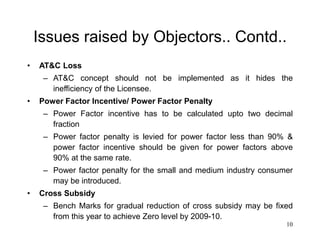10
Issues raised by Objectors.. Contd..
• AT&C Loss
– AT&C concept should not be implemented as it hides the
inefficiency of the Licensee.
• Power Factor Incentive/ Power Factor Penalty
– Power Factor incentive has to be calculated upto two decimal
fraction
– Power factor penalty is levied for power factor less than 90% &
power factor incentive should be given for power factors above
90% at the same rate.
– Power factor penalty for the small and medium industry consumer
may be introduced.
• Cross Subsidy
– Bench Marks for gradual reduction of cross subsidy may be fixed
from this year to achieve Zero level by 2009-10.
 