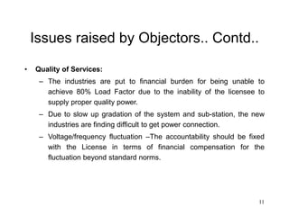 11
Issues raised by Objectors.. Contd..
• Quality of Services:
– The industries are put to financial burden for being unable to
achieve 80% Load Factor due to the inability of the licensee to
supply proper quality power.
– Due to slow up gradation of the system and sub-station, the new
industries are finding difficult to get power connection.
– Voltage/frequency fluctuation –The accountability should be fixed
with the License in terms of financial compensation for the
fluctuation beyond standard norms.
 