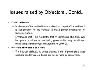 13
Issues raised by Objectors.. Contd..
• Financial Issues
– In absence of the audited balance sheet and report of the auditors it
is not possible for the objector to make proper observation on
financial matters.
– Employees cost – it is suggested that an increase of about 6% over
last year’s provision as was being given earlier, may be allowed
while fixing the employees cost for the FY 2007-08.
• Interests attributable to bonds
– The interest attributed to bonds against arrear of power purchases
cost and capital value of bonds are not payable by consumers.
 