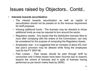 14
Issues raised by Objectors.. Contd..
• Interests towards securitization
– The interest towards securitization as well as capital of
securitization should not be passed on to the revenue requirement
for tariff proposes.
– Infusing additional funds - The licensee may be directed to infuse
additional funds as may be required to turn around the sector.
– Regulatory assets - Any losses that the distribution licensee likes to
incur after complying with the orders of the Commission, can only
be considered for the purpose of computing the Regulatory Assets.
– Employees cost - It is suggested that an increase of about 6% over
last year’s provision may be allowed while fixing the employees
cost for the FY 2007-08.
– Past Losses - Past losses should be paid through tariff by
consumers only if these losses have been incurred due to reasons
beyond the control of licensee and in spite of licensee having
performed as per bench marks fixed by OERC.
 