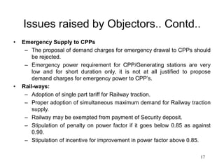 17
Issues raised by Objectors.. Contd..
• Emergency Supply to CPPs
– The proposal of demand charges for emergency drawal to CPPs should
be rejected.
– Emergency power requirement for CPP/Generating stations are very
low and for short duration only, it is not at all justified to propose
demand charges for emergency power to CPP’s.
• Rail-ways:
– Adoption of single part tariff for Railway traction.
– Proper adoption of simultaneous maximum demand for Railway traction
supply.
– Railway may be exempted from payment of Security deposit.
– Stipulation of penalty on power factor if it goes below 0.85 as against
0.90.
– Stipulation of incentive for improvement in power factor above 0.85.
 