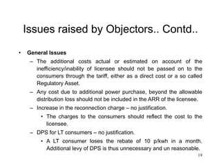 19
Issues raised by Objectors.. Contd..
• General Issues
– The additional costs actual or estimated on account of the
inefficiency/inability of licensee should not be passed on to the
consumers through the tariff, either as a direct cost or a so called
Regulatory Asset.
– Any cost due to additional power purchase, beyond the allowable
distribution loss should not be included in the ARR of the licensee.
– Increase in the reconnection charge – no justification.
• The charges to the consumers should reflect the cost to the
licensee.
– DPS for LT consumers – no justification.
• A LT consumer loses the rebate of 10 p/kwh in a month.
Additional levy of DPS is thus unnecessary and un reasonable.
 
