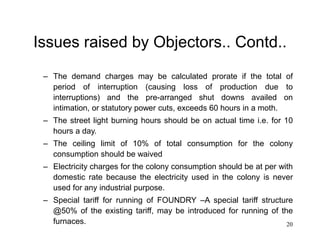 20
Issues raised by Objectors.. Contd..
– The demand charges may be calculated prorate if the total of
period of interruption (causing loss of production due to
interruptions) and the pre-arranged shut downs availed on
intimation, or statutory power cuts, exceeds 60 hours in a moth.
– The street light burning hours should be on actual time i.e. for 10
hours a day.
– The ceiling limit of 10% of total consumption for the colony
consumption should be waived
– Electricity charges for the colony consumption should be at per with
domestic rate because the electricity used in the colony is never
used for any industrial purpose.
– Special tariff for running of FOUNDRY –A special tariff structure
@50% of the existing tariff, may be introduced for running of the
furnaces.
 
