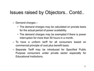 21
Issues raised by Objectors.. Contd..
– Demand charges –
• The demand charges may be calculated on prorate basis
for the actual period of power availability.
• The demand charges may be exempted if there is power
interruption for more than 50 hours in a month.
– To have a uniform tariff for all consumers based on
commercial principle of cost plus benefit basis.
– Separate Tariff may be introduced for Specified Public
Purpose consumers under private sector especially for
Educational Institutions.
 