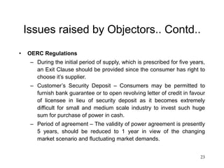 23
Issues raised by Objectors.. Contd..
• OERC Regulations
– During the initial period of supply, which is prescribed for five years,
an Exit Clause should be provided since the consumer has right to
choose it’s supplier.
– Customer’s Security Deposit – Consumers may be permitted to
furnish bank guarantee or to open revolving letter of credit in favour
of licensee in lieu of security deposit as it becomes extremely
difficult for small and medium scale industry to invest such huge
sum for purchase of power in cash.
– Period of agreement – The validity of power agreement is presently
5 years, should be reduced to 1 year in view of the changing
market scenario and fluctuating market demands.
 
