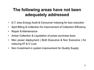 25
The following areas have not been
adequately addressed
• D.T. wise Energy Audit & Consumer Indexing for loss reduction
• Spot Billing & Collection for improvement of Collection Efficiency
• Repair & Maintenance
• Arrear Collection & Liquidation of power purchase dues
• Man power deployment ( Both Executive & Non Executive ) for
reducing AT & C Loss
• Non Investment in system improvement for Quality Supply
 