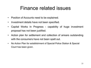 33
Finance related issues
• Position of Accounts need to be explained.
• Investment details have not been specified.
• Capital Works In Progress - capability of huge investment
proposal has not been justified.
• Action plan for settlement and collection of arrears outstanding
with the consumers have not been spelt out.
• No Action Plan for establishment of Special Police Station & Special
Court has been given.
 