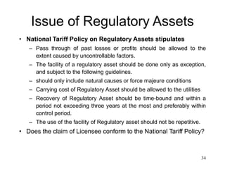 34
Issue of Regulatory Assets
• National Tariff Policy on Regulatory Assets stipulates
– Pass through of past losses or profits should be allowed to the
extent caused by uncontrollable factors.
– The facility of a regulatory asset should be done only as exception,
and subject to the following guidelines.
– should only include natural causes or force majeure conditions
– Carrying cost of Regulatory Asset should be allowed to the utilities
– Recovery of Regulatory Asset should be time-bound and within a
period not exceeding three years at the most and preferably within
control period.
– The use of the facility of Regulatory asset should not be repetitive.
• Does the claim of Licensee conform to the National Tariff Policy?
 